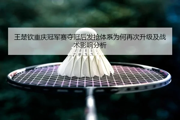 王楚钦重庆冠军赛夺冠后发抢体系为何再次升级及战术影响分析