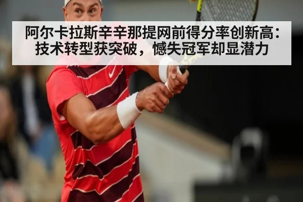 阿尔卡拉斯辛辛那提网前得分率创新高:技术转型获突破,憾失冠军却显潜力